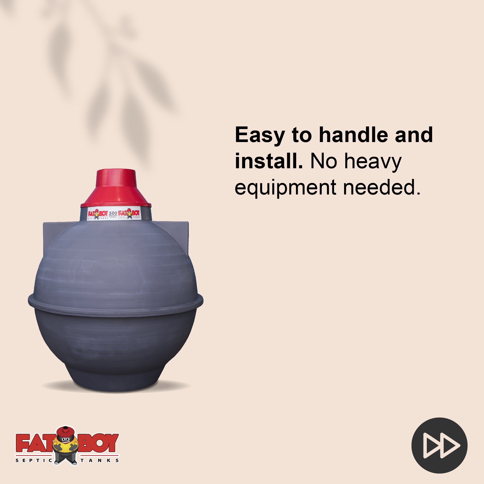FATBOY Septic Tanks are designed for quick and easy installation, often completed in just a few hours. No matter the weather, FATBOY Septic Tanks enable you to get the job done fast and efficiently- Fatboy 300gal FATBOY Septic Tanks are designed for quick and easy installation, often completed in just a few hours. No matter the weather, FATBOY Septic Tanks enable you to get the job done fast and efficiently- Fatboy 300gal